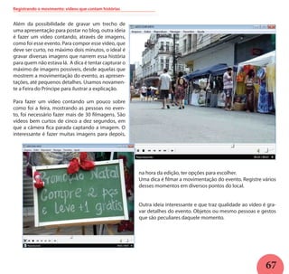 67
Registrando o movimento: vídeos que contam histórias
Além da possibilidade de gravar um trecho de
uma apresentação para postar no blog, outra ideia
é fazer um vídeo contando, através de imagens,
como foi esse evento. Para compor esse vídeo, que
deve ser curto, no máximo dois minutos, o ideal é
gravar diversas imagens que narrem essa história
para quem não estava lá. A dica é tentar capturar o
máximo de imagens possíveis, desde aquelas que
mostrem a movimentação do evento, as apresen-
tações, até pequenos detalhes. Usamos novamen-
te a Feira do Príncipe para ilustrar a explicação.
Para fazer um vídeo contando um pouco sobre
como foi a feira, mostrando as pessoas no even-
to, foi necessário fazer mais de 30 filmagens. São
vídeos bem curtos de cinco a dez segundos, em
que a câmera fica parada captando a imagem. O
interessante é fazer muitas imagens para depois,
na hora da edição, ter opções para escolher.
Uma dica é filmar a movimentação do evento. Registre vários
desses momentos em diversos pontos do local.
Outra ideia interessante e que traz qualidade ao vídeo é gra-
var detalhes do evento. Objetos ou mesmo pessoas e gestos
que são peculiares daquele momento.
 