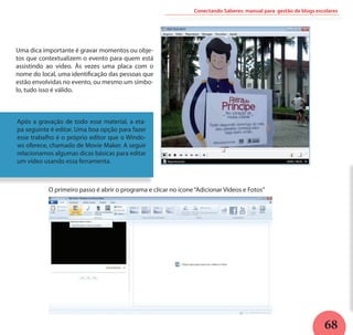 68
Conectando Saberes: manual para gestão de blogs escolares
Uma dica importante é gravar momentos ou obje-
tos que contextualizem o evento para quem está
assistindo ao vídeo. Às vezes uma placa com o
nome do local, uma identificação das pessoas que
estão envolvidas no evento, ou mesmo um símbo-
lo, tudo isso é válido.
Após a gravação de todo esse material, a eta-
pa seguinte é editar. Uma boa opção para fazer
esse trabalho é o próprio editor que o Windo-
ws oferece, chamado de Movie Maker. A seguir
relacionamos algumas dicas básicas para editar
um vídeo usando essa ferramenta.
O primeiro passo é abrir o programa e clicar no ícone“Adicionar Vídeos e Fotos”
 