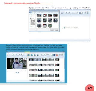 69
Registrando o movimento: vídeos que contam histórias
O passo seguinte é escolher as filmagens que você quer para compor o vídeo final
Depois de escolhidas as imagens, a próxima etapa é editar, ou seja, encaixar
essas filmagens. Esse momento é peculiar para cada editor, pois é ele que sabe
como construir a narrativa da melhor forma.
 
