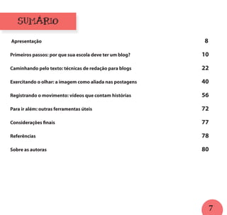 7
SUMÁRIO
Apresentação													 8
Primeiros passos: por que sua escola deve ter um blog?						 10
Caminhando pelo texto: técnicas de redação para blogs						 22
Exercitando o olhar: a imagem como aliada nas postagens						 40
Registrando o movimento: vídeos que contam histórias						 56
Para ir além: outras ferramentas úteis									 72
Considerações finais												 77
Referências													 78
Sobre as autoras													 80
 
