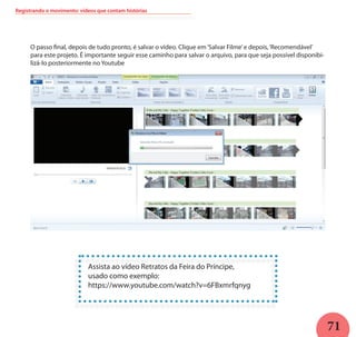 71
Registrando o movimento: vídeos que contam histórias
O passo final, depois de tudo pronto, é salvar o vídeo. Clique em‘Salvar Filme’e depois,‘Recomendável’
para este projeto. É importante seguir esse caminho para salvar o arquivo, para que seja possível disponibi-
lizá-lo posteriormente no Youtube
Assista ao vídeo Retratos da Feira do Príncipe,
usado como exemplo:
https://www.youtube.com/watch?v=6FBxmrfqnyg
 