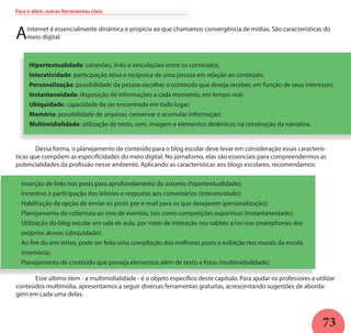 73
Ainternet é essencialmente dinâmica e propícia ao que chamamos convergência de mídias. São características do
meio digital:
Hipertextualidade: conexões, links e vinculações entre os conteúdos;
Interatividade: participação ativa e recíproca de uma pessoa em relação ao conteúdo;
Personalização: possibilidade da pessoa escolher o conteúdo que deseja receber, em função de seus interesses;
Instantaneidade: disposição de informações a cada momento, em tempo real;
Ubiquidade: capacidade de ser encontrado em todo lugar;
Memória: possibilidade de arquivar, conservar e acumular informação;
Multimidialidade: utilização de texto, som, imagem e elementos dinâmicos na construção da narrativa.
	
	 Dessa forma, o planejamento de conteúdo para o blog escolar deve levar em consideração essas caracterís-
ticas que compõem as especificidades do meio digital. No jornalismo, elas são essenciais para compreendermos as
potencialidades da profissão nesse ambiente. Aplicando as características aos blogs escolares, recomendamos:
Inserção de links nos posts para aprofundamento do assunto (hipertextualidade);
Incentivo à participação dos leitores e respostas aos comentários (interatividade);
Habilitação da opção de enviar os posts por e-mail para os que desejarem (personalização);
Planejamento de cobertura ao vivo de eventos, tais como competições esportivas (instantaneidade);
Utilização do blog escolar em sala de aula, por meio de interação nos tablets e/ou nos smartphones dos
próprios alunos (ubiquidade);
Ao fim do ano letivo, pode ser feita uma compilação dos melhores posts e exibição nos murais da escola
(memória);
Planejamento de conteúdo que preveja elementos além de texto e fotos (multimidialidade).
	 Esse último item - a multimidialidade - é o objeto específico deste capítulo. Para ajudar os professores a utilizar
conteúdos multimídia, apresentamos a seguir diversas ferramentas gratuitas, acrescentando sugestões de aborda-
gem em cada uma delas.
Para ir além: outras ferramentas úteis
 