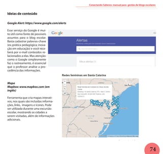 74
Conectando Saberes: manual para gestão de blogs escolares
Ideias de conteúdo
Google Alert: https://www.google.com/alerts
Esse serviço do Google é mui-
to útil como fonte de possíveis
assuntos para o blog escolar.
Basta cadastrar palavras-chave
(ex.:prática pedagógica; inova-
ção em educação) e você rece-
berá por e-mail conteúdos re-
lacionados a elas. Mas atenção:
como o Google simplesmente
faz o rastreamento, é essencial
que o professor analise a pro-
cedência das informações.
Mapa
Mapbox: www.mapbox.com (em
inglês)
Ferramenta que cria mapas interati-
vos, nos quais são incluídas informa-
ções, links, imagens e ícones. Pode
ser utilizada durante uma excursão
escolar, mostrando as cidades a
serem visitadas, além de informações
adicionais.
 