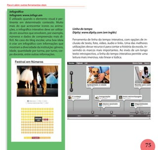 75
Para ir além: outras ferramentas úteis
Linha do tempo
Dipity: www.dipity.com (em inglês)
Ferramenta de linha do tempo interativa, com opções de in-
clusão de texto, foto, vídeo, áudio e links. Uma das melhores
utilizações desse recurso é para contar a história da escola, in-
serindo os marcos mais importantes. Ao invés de um longo
texto retrospectivo, a linha do tempo interativa permite uma
leitura mais imersiva, não linear e lúdica.
Infográfico
Infogram: www.infogr.am
É utilizado quando o elemento visual é per-
tinente em determinado conteúdo. Muito
mais do que acrescentar ícones ou anima-
ções, o infográfico interativo deve ser utiliza-
do em assuntos que envolvem, por exemplo,
números e dados de compreensão mais di-
fícil. No caso do blog escolar, uma boa ideia
é criar um infográfico com informações que
mostram a diversidade da instituição: gênero,
idade, quantidade por turma, por turno, cor-
po docente, entre outras informações.
 