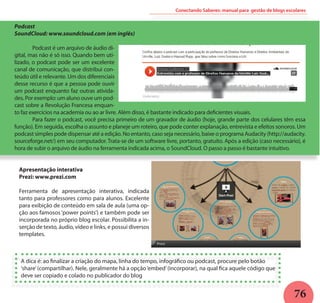 76
Conectando Saberes: manual para gestão de blogs escolares
Podcast
SoundCloud: www.soundcloud.com (em inglês)
	 Podcast é um arquivo de áudio di-
gital, mas não é só isso. Quando bem uti-
lizado, o podcast pode ser um excelente
canal de comunicação, que distribui con-
teúdo útil e relevante. Um dos diferenciais
desse recurso é que a pessoa pode ouvir
um podcast enquanto faz outras ativida-
des. Por exemplo: um aluno ouve um pod-
cast sobre a Revolução Francesa enquan-
to faz exercícios na academia ou ao ar livre. Além disso, é bastante indicado para deficientes visuais.
	 Para fazer o podcast, você precisa primeiro de um gravador de áudio (hoje, grande parte dos celulares têm essa
função). Em seguida, escolha o assunto e planeje um roteiro, que pode conter explanação, entrevista e efeitos sonoros. Um
podcast simples pode dispensar até a edição. No entanto, caso seja necessário, baixe o programa Audacity (http://audacity.
sourceforge.net/) em seu computador. Trata-se de um software livre, portanto, gratuito. Após a edição (caso necessário), é
hora de subir o arquivo de áudio na ferramenta indicada acima, o SoundCloud. O passo a passo é bastante intuitivo.
Apresentação interativa
Prezi: www.prezi.com
Ferramenta de apresentação interativa, indicada
tanto para professores como para alunos. Excelente
para exibição de conteúdo em sala de aula (uma op-
ção aos famosos ‘power points’) e também pode ser
incorporada no próprio blog escolar. Possibilita a in-
serção de texto, áudio, vídeo e links, e possui diversos
templates.
A dica é: ao finalizar a criação do mapa, linha do tempo, infográfico ou podcast, procure pelo botão
‘share’(compartilhar). Nele, geralmente há a opção‘embed’(incorporar), na qual fica aquele código que
deve ser copiado e colado no publicador do blog
 
