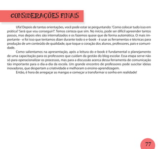 77
Considerações f nais
	 Ufa! Depois de tantas orientações, você pode estar se perguntando: 'Como colocar tudo isso em
prática? Será que vou conseguir?'. Temos certeza que sim. No início, pode ser difícil apreender tantos
passos, mas depois eles são internalizados e os fazemos quase que de forma automática. O mais im-
portante - e foi isso que tentamos dizer durante todo o e-book - é usar as ferramentas e técnicas para
produção de um conteúdo de qualidade, que toque o coração dos alunos, professores, pais e comuni-
dade.
	 Como salientamos na apresentação, após a leitura do e-book é fundamental o planejamento
de uma capacitação para os professores que cuidam da gestão do blog escolar. Essa etapa serve não
só para operacionalizar os processos, mas para a discussão acerca dessa ferramenta de comunicação
tão importante para o dia-a-dia da escola. Um grande encontro de professores pode suscitar ideias
inovadoras, que despertam a criatividade e melhoram o ensino-aprendizagem.
	 Então, é hora de arregaçar as mangas e começar a transformar o sonho em realidade!
i
 