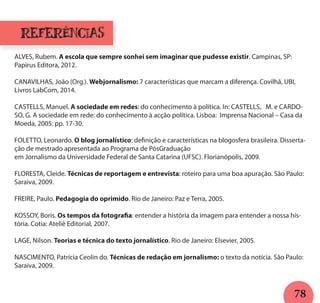 78
ALVES, Rubem. A escola que sempre sonhei sem imaginar que pudesse existir. Campinas, SP:
Papirus Editora, 2012.
CANAVILHAS, João (Org.). Webjornalismo: 7 características que marcam a diferença. Covilhã, UBI,
Livros LabCom, 2014.
CASTELLS, Manuel. A sociedade em redes: do conhecimento à política. In: CASTELLS, M. e CARDO-
SO, G. A sociedade em rede: do conhecimento à acção política. Lisboa: Imprensa Nacional – Casa da
Moeda, 2005: pp. 17-30.
FOLETTO, Leonardo. O blog jornalístico: definição e características na blogosfera brasileira. Disserta-
ção de mestrado apresentada ao Programa de PósGraduação
em Jornalismo da Universidade Federal de Santa Catarina (UFSC). Florianópolis, 2009.
FLORESTA, Cleide. Técnicas de reportagem e entrevista: roteiro para uma boa apuração. São Paulo:
Saraiva, 2009.
FREIRE, Paulo. Pedagogia do oprimido. Rio de Janeiro: Paz e Terra, 2005.
KOSSOY, Boris. Os tempos da fotografia: entender a história da imagem para entender a nossa his-
tória. Cotia: Ateliê Editorial, 2007.
LAGE, Nilson. Teorias e técnica do texto jornalístico. Rio de Janeiro: Elsevier, 2005.
NASCIMENTO, Patrícia Ceolin do. Técnicas de redação em jornalismo: o texto da notícia. São Paulo:
Saraiva, 2009.
referências
 