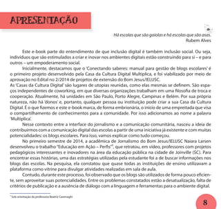 8
apresentação
Há escolas que são gaiolas e há escolas que são asas.
Rubem Alves
	 Este e-book parte do entendimento de que inclusão digital é também inclusão social. Ou seja,
indivíduos que são estimulados a criar e inovar nos ambientes digitais estão construindo para si – e para
outros – um empoderamento social.
	 Inicialmente, destacamos que o ‘Conectando saberes: manual para gestão de blogs escolares’ é
o primeiro projeto desenvolvido pela Casa da Cultura Digital Multiplica, e foi viabilizado por meio de
aprovação no Edital no 2/2014 de projetos de extensão do Bom Jesus/IELUSC.
As ‘Casas da Cultura Digital’ são lugares de utopias reunidas, como elas mesmas se definem. São espa-
ços independentes de coworking, em que diversas organizações trabalham em uma filosofia de troca e
cooperação. Atualmente, há unidades em São Paulo, Porto Alegre, Campinas e Belém. Por sua própria
natureza, não há ‘donos’ e, portanto, qualquer pessoa ou instituição pode criar a sua Casa da Cultura
Digital. É o que fizemos e este e-book marca, de forma embrionária, o início de uma empreitada que visa
o compartilhamento de conhecimentos para a comunidade. Por isso adicionamos ao nome a palavra
‘Multiplica’.
	 Nesse contexto entre a interface do jornalismo e a comunicação comunitária, nasceu a ideia de
contribuirmos com a comunicação digital das escolas a partir de uma iniciativa já existente e com muitas
potencialidades: os blogs escolares. Para isso, vamos explicar como tudo começou.
	 No primeiro semestre de 2014, a acadêmica de Jornalismo do Bom Jesus/IELUSC Naiara Larsen
desenvolveu o trabalho “Educação em Ação – Perfis”¹, que retratou, em vídeo, professores com projetos
pedagógicos interessantes e inovadores na área da educação pública na cidade de Joinville (SC). Para
encontrar essas histórias, uma das estratégias utilizadas pela estudante foi a de buscar informações nos
blogs das escolas. Na pesquisa, ela constatou que quase todas as instituições de ensino utilizavam a
plataforma como vitrine para divulgar atividades realizadas em sala de aula.
	 Contudo, durante este processo, foi observado que os blogs são utilizados de forma pouco eficien-
te, sem aproveitar suas potencialidades. Entre os problemas constatados estão a desatualização, falta de
critérios de publicação e a ausência de diálogo com a linguagem e ferramentas para o ambiente digital.
¹ Sob orientação da professora Beatriz Cavenaghi
a
 