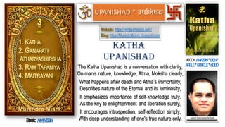 The Katha Upanishad is a conversation with clarity,
On man’s nature, knowledge, Atma, Moksha clearly,
What happens after death and Atma’s immortality,
Describes nature of the Eternal and its luminosity,
It emphasizes importance of self-knowledge truly,
As the key to enlightenment and liberation surely,
It encourages introspection, self-reflection simply,
With deep understanding of one's true nature only.
Katha
Upanishad eBOOK:AMAZON * B&N *
APPLE * GOOGLE * KOBO
Book: AMAZON
Website: https://HinduismBook.com/
Blog: https://MunindraMisra.blogspot.com/
UPANISHAD
 