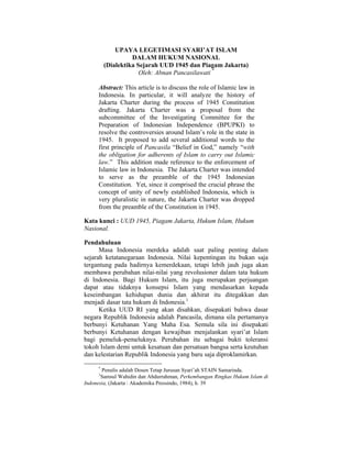 UPAYA LEGETIMASI SYARI’AT ISLAM
                   DALAM HUKUM NASIONAL
         (Dialektika Sejarah UUD 1945 dan Piagam Jakarta)
                      Oleh: Abnan Pancasilawati *

     Abstract: This article is to discuss the role of Islamic law in
     Indonesia. In particular, it will analyze the history of
     Jakarta Charter during the process of 1945 Constitution
     drafting. Jakarta Charter was a proposal from the
     subcommittee of the Investigating Committee for the
     Preparation of Indonesian Independence (BPUPKI) to
     resolve the controversies around Islam’s role in the state in
     1945. It proposed to add several additional words to the
     first principle of Pancasila “Belief in God,” namely “with
     the obligation for adherents of Islam to carry out Islamic
     law.” This addition made reference to the enforcement of
     Islamic law in Indonesia. The Jakarta Charter was intended
     to serve as the preamble of the 1945 Indonesian
     Constitution. Yet, since it comprised the crucial phrase the
     concept of unity of newly established Indonesia, which is
     very pluralistic in nature, the Jakarta Charter was dropped
     from the preamble of the Constitution in 1945.

Kata kunci : UUD 1945, Piagam Jakarta, Hukum Islam, Hukum
Nasional.

Pendahuluan
      Masa Indonesia merdeka adalah saat paling penting dalam
sejarah ketatanegaraan Indonesia. Nilai kepentingan itu bukan saja
tergantung pada hadirnya kemerdekaan, tetapi lebih jauh juga akan
membawa perubahan nilai-nilai yang revolusioner dalam tata hukum
di Indonesia. Bagi Hukum Islam, itu juga merupakan perjuangan
dapat atau tidaknya konsepsi Islam yang mendasarkan kepada
keseimbangan kehidupan dunia dan akhirat itu ditegakkan dan
menjadi dasar tata hukum di Indonesia.1
      Ketika UUD RI yang akan disahkan, disepakati bahwa dasar
negara Republik Indonesia adalah Pancasila, dimana sila pertamanya
berbunyi Ketuhanan Yang Maha Esa. Semula sila ini disepakati
berbunyi Ketuhanan dengan kewajiban menjalankan syari’at Islam
bagi pemeluk-pemeluknya. Perubahan itu sebagai bukti toleransi
tokoh Islam demi untuk kesatuan dan persatuan bangsa serta keutuhan
dan kelestarian Republik Indonesia yang baru saja diproklamirkan.

     *
       Penulis adalah Dosen Tetap Jurusan Syari’ah STAIN Samarinda.
     1
       Samsul Wahidin dan Abdurrahman, Perkembangan Ringkas Hukum Islam di
Indonesia, (Jakarta : Akademika Pressindo, 1984), h. 39
 