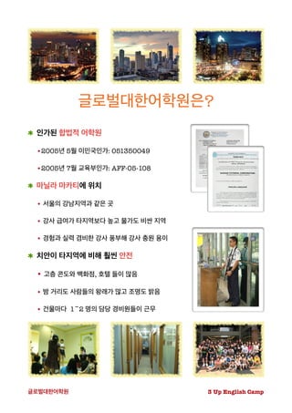 글로벌대한어학원은?
인가된 합법적 어학원
•2005년 5월 이민국인가: 051350049
•2005년 7월 교육부인가: AFF-05-108
마닐라 마카티에 위치
• 서울의 강남지역과 같은 곳
• 강사 급여가 타지역보다 높고 물가도 비싼 지역
• 경험과 실력 겸비한 강사 풍부해 강사 충원 용이
치안이 타지역에 비해 훨씬 안전
• 고층 콘도와 백화점, 호텔 들이 많음
• 밤 거리도 사람들의 왕래가 많고 조명도 밝음
• 건물마다 1~2 명의 담당 경비원들이 근무
3 Up English Camp글로벌대한어학원
 