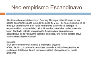 Neo empirismo Escandinavo
Se desarrolla especialmente en Suecia y Noruega, difundiéndose en los
países escandinavos a lo largo de los años 40 y 50. El neo empirismo no es
más que una reacción a un rígido formalismo y por ello se persigue la
espontaneidad, adaptabilidad del edificio a los materiales tradicionales del
lugar. Contra la estricta interpretación funcionalista, la arquitectura
escandinava de la Posguerra esgrime, entonces, una nueva palabra clave –
spontanietet- Espontaneidad.
Buscaba:
✔Un acercamiento más natural e informal al proyecto
✔Vinculación con una serie de valores como la actividad cooperativa, el
cuidadoso detallismo, la anti monumentalidad, el respeto por el medio
ambiente
 