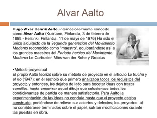 Alvar Aalto
Hugo Alvar Henrik Aalto, internacionalmente conocido
como Alvar Aalto (Kuortane, Finlandia, 3 de febrero de
1898 - Helsinki, Finlandia, 11 de mayo de 1976) Ha sido el
único arquitecto de la Segunda generación del Movimiento
Moderno reconocido como "maestro", equiparándose así a
los grandes maestros del Periodo heróico del Movimiento
Moderno Le Corbusier, Mies van der Rohe y Gropius
▪Método proyectual
El propio Aalto teorizó sobre su método de proyecto en el artículo La trucha y
el río (1947); en él escribió que primero analizaba todos los requisitos del
proyecto y entonces, los dejaba de lado para bocetar ideas con trazos
sencillos, hasta encontrar aquel dibujo que solucionase todos los
condicionantes de partida de manera satisfactoria. Para Aalto la
experimentación de las ideas no concluía hasta que el proyecto estaba
construido, poniéndose de relieve sus aciertos y defectos; los proyectos, al
no considerarse terminados sobre el papel, sufrían modificaciones durante
las puestas en obra.
 