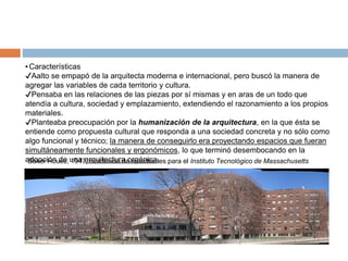 ▪Características
✔Aalto se empapó de la arquitecta moderna e internacional, pero buscó la manera de
agregar las variables de cada territorio y cultura.
✔Pensaba en las relaciones de las piezas por sí mismas y en aras de un todo que
atendía a cultura, sociedad y emplazamiento, extendiendo el razonamiento a los propios
materiales.
✔Planteaba preocupación por la humanización de la arquitectura, en la que ésta se
entiende como propuesta cultural que responda a una sociedad concreta y no sólo como
algo funcional y técnico; la manera de conseguirlo era proyectando espacios que fueran
simultáneamente funcionales y ergonómicos, lo que terminó desembocando en la
adopción de una arquitectura orgánica.
Baker House, 1947, residencia de estudiantes para el Instituto Tecnológico de Massachusetts
 