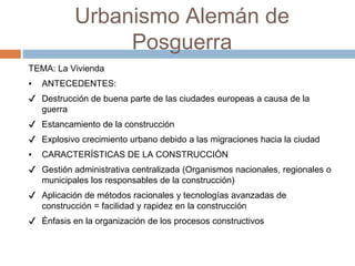 Urbanismo Alemán de
Posguerra
TEMA: La Vivienda
▪ ANTECEDENTES:
✔ Destrucción de buena parte de las ciudades europeas a causa de la
guerra
✔ Estancamiento de la construcción
✔ Explosivo crecimiento urbano debido a las migraciones hacia la ciudad
▪ CARACTERÍSTICAS DE LA CONSTRUCCIÓN
✔ Gestión administrativa centralizada (Organismos nacionales, regionales o
municipales los responsables de la construcción)
✔ Aplicación de métodos racionales y tecnologías avanzadas de
construcción = facilidad y rapidez en la construcción
✔ Énfasis en la organización de los procesos constructivos
 