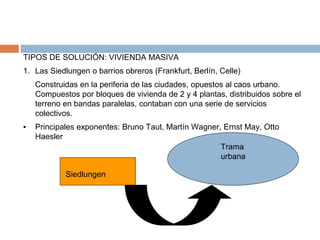 TIPOS DE SOLUCIÓN: VIVIENDA MASIVA
1. Las Siedlungen o barrios obreros (Frankfurt, Berlín, Celle)
Construidas en la periferia de las ciudades, opuestos al caos urbano.
Compuestos por bloques de vivienda de 2 y 4 plantas, distribuidos sobre el
terreno en bandas paralelas, contaban con una serie de servicios
colectivos.
▪ Principales exponentes: Bruno Taut, Martín Wagner, Ernst May, Otto
Haesler
Siedlungen
Trama
urbana
 