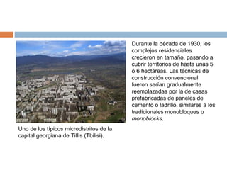 Uno de los típicos microdistritos de la
capital georgiana de Tiflis (Tbilisi).
Durante la década de 1930, los
complejos residenciales
crecieron en tamaño, pasando a
cubrir territorios de hasta unas 5
ó 6 hectáreas. Las técnicas de
construcción convencional
fueron serían gradualmente
reemplazadas por la de casas
prefabricadas de paneles de
cemento o ladrillo, similares a los
tradicionales monobloques o
monoblocks.
 