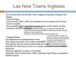 Las New Towns Inglesas
En la construcción de las New Towns inglesas se pueden distinguir tres
etapas:
▪Primera Etapa
✔Ocurre entre 1946 y 1951y se caracteriza por la construcción de trece
nuevas ciudades.
✔Las ciudades están articuladas en tres zonas: centro urbano, el área
industrial y el área residencial
▪ Núcleos de unidad vecinal
✔De baja densidad (65 hab/ha) y un máximo de 100.000 hab.
✔Cada unidad vecinal está dotada de servicios primarios: escuela,
comercio y áreas deportivas
✔Radio de circulación peatonal máximo de 600 mts.
▪ Segunda Etapa
Se redimensiona el planteamiento inicial:
✔Se utiliza el principio de la ciudad compacta
✔Se plantea rotar las zonas residenciales de mayor
densidad (75 hab/acre) en torno a un núcleo que contiene las actividades
colectivas
✔Acceso peatonal no mayor a 10 minutos
✔Ejemplo: New Cumbernauld (1955), Urbanista Hugh Wilson y arquitecto
Geoffry Copcutt
. La ciudad compacta es aquella que
presenta una estructura y trama urbana
de cierta compacidad, está cohesionada
socialmente, genera espacios de
sociabilidad, crea un territorio con
cercanía a los servicios, propicia el
encuentro de actividades y permite el
desarrollo de la vida en comunidad. ...
 