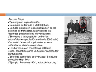 ▪Tercera Etapa
✔Se apoya en la planificación
✔Se amplia su tamaño a 250.000 hab.
✔Se hace énfasis en la racionalización de los
sistemas de transporte. Distinción de los
recorridos peatonales de los vehiculares
✔Se vuelve a la agregación de barrios
autosuficientes (población media de 8000 hab.)
✔Inclusión de servicios primarios y casas
unifamiliares aisladas o en hilera
✔Los barrios están conectados al Centro
Cívico, concebido como un flexible “contenedor”
plurifuncional.
✔Se utiliza tecnología de avanzada. Se acuña
el vocablo High Tech
✔Ejemplo: Runcorn (1964), autor: Arthur Ling
 