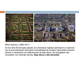 En los años 60 del siglo pasado, los urbanistas ingleses plantearon un ejercicio
con el que pretendían demostrar la posibilidad de construir desarrollos urbanos
densos y compactos con edificaciones de baja altura. Se conjugaban dos
conceptos: low rise/high density. Baja altura y alta densidad.
Milton Keynes, (1968-1971)
 