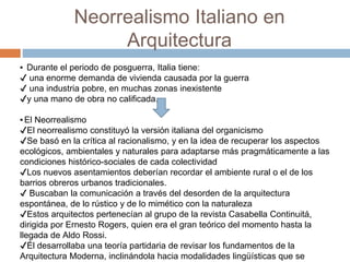 Neorrealismo Italiano en
Arquitectura
▪ Durante el periodo de posguerra, Italia tiene:
✔ una enorme demanda de vivienda causada por la guerra
✔ una industria pobre, en muchas zonas inexistente
✔y una mano de obra no calificada.
▪El Neorrealismo
✔El neorrealismo constituyó la versión italiana del organicismo
✔Se basó en la crítica al racionalismo, y en la idea de recuperar los aspectos
ecológicos, ambientales y naturales para adaptarse más pragmáticamente a las
condiciones histórico-sociales de cada colectividad
✔Los nuevos asentamientos deberían recordar el ambiente rural o el de los
barrios obreros urbanos tradicionales.
✔ Buscaban la comunicación a través del desorden de la arquitectura
espontánea, de lo rústico y de lo mimético con la naturaleza
✔Estos arquitectos pertenecían al grupo de la revista Casabella Continuitá,
dirigida por Ernesto Rogers, quien era el gran teórico del momento hasta la
llegada de Aldo Rossi.
✔Él desarrollaba una teoría partidaria de revisar los fundamentos de la
Arquitectura Moderna, inclinándola hacia modalidades lingüísticas que se
 