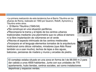 ▪La primera realización de esta tendencia fue el Barrio Tiburtino en las
afueras de Roma, realizado en 1950 por Quaroni, Ridolfi, Aymonino y
Tiburtino entre otros.
▪ El Barrio Tiburtino (1949-54)
✔Se construye en una situación periférica,
✔Recompone la trama y el tejido de los centros urbanos
tradicionales mediante una planimetría que no utiliza el damero
ni la libre implantación de volúmenes en el verde
✔Recrea el aspecto intrincado de los centros medievales
✔Incorpora en el lenguaje elementos tomados de la arquitectura
tradicional como áticos vidriados, miradores (que Aldo Rossi
también va a usar mucho), techos de tejas a dos aguas,
balcones, persianas de madera y muros y arcadas de piedra.
El complejo estaba situado en una zona en forma de l de 88.000 m 2 para
dar cabida a unos 4000 habitantes. Junto con sus unidades de 770
apartamento, hubo tiendas, centros sociales, así como instalaciones
deportivas y espacios verdes.
 
