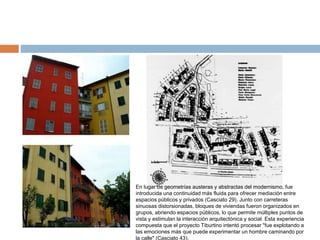 En lugar de geometrías austeras y abstractas del modernismo, fue
introducida una continuidad más fluida para ofrecer mediación entre
espacios públicos y privados (Casciato 29). Junto con carreteras
sinuosas distorsionadas, bloques de viviendas fueron organizados en
grupos, abriendo espacios públicos, lo que permite múltiples puntos de
vista y estimulan la interacción arquitectónica y social. Esta experiencia
compuesta que el proyecto Tiburtino intentó procesar "fue explotando a
las emociones más que puede experimentar un hombre caminando por
la calle" (Casciato 43).
 