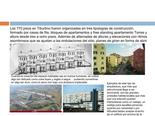 Los 770 pisos en Tiburtino fueron organizadas en tres tipologías de construcción,
formado por casas de fila, bloques de apartamentos y free standing apartamento Torres y
altura desde tres a ocho pisos. Además de alternadas de alturas y elevaciones con ritmos
asombrosos que se ajustan a las ondulaciones del sitio, planes de giran en forma de abrir
espacios con diferentes vistas.
Ejemplos de este tipo de
arquitectura, que más que
estructurante llega a ser
dominante, son las grandes
unidades habitacionales que más
que una solución pueden
interpretarse como un castigo, un
castigo para aquellas personas
quienes por necesidad o por
dificultad deben aceptar el techo
de un edificio por encima de la
Cuando la creación del espacio habitable cae en manos humanas, se vuelve
algo tan delicado como crear leyes y reglas a seguir… pudiendo convertirse
en algo tan duro, como lo sería vivir bajo una dictadura implacable.
 