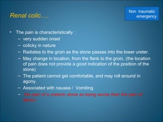 Renal colic….
• The pain is characteristically :
– very sudden onset
– colicky in nature
– Radiates to the groin as the stone passes into the lower ureter.
– May change in location, from the flank to the groin, (the location
of pain does not provide a good indication of the position of the
stone)
– The patient cannot get comfortable, and may roll around in
agony.
– Associated with nausea / Vomiting
– the pain of a ureteric stone as being worse than the pain of
labour.
Non traumatic
emergency
 