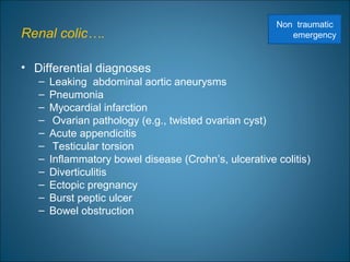Renal colic….
• Differential diagnoses
– Leaking abdominal aortic aneurysms
– Pneumonia
– Myocardial infarction
– Ovarian pathology (e.g., twisted ovarian cyst)
– Acute appendicitis
– Testicular torsion
– Inflammatory bowel disease (Crohn’s, ulcerative colitis)
– Diverticulitis
– Ectopic pregnancy
– Burst peptic ulcer
– Bowel obstruction
Non traumatic
emergency
 