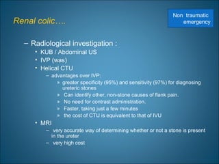 Renal colic….
– Radiological investigation :
• KUB / Abdominal US
• IVP (was)
• Helical CTU
– advantages over IVP:
» greater specificity (95%) and sensitivity (97%) for diagnosing
ureteric stones
» Can identify other, non-stone causes of flank pain.
» No need for contrast administration.
» Faster, taking just a few minutes
» the cost of CTU is equivalent to that of IVU
• MRI
– very accurate way of determining whether or not a stone is present
in the ureter
– very high cost
Non traumatic
emergency
 