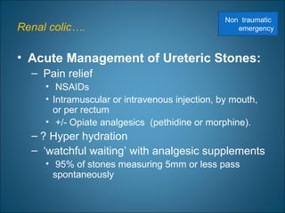 Renal colic….
• Acute Management of Ureteric Stones:
– Pain relief
• NSAIDs
• Intramuscular or intravenous injection, by mouth,
or per rectum
• +/- Opiate analgesics (pethidine or morphine).
– ? Hyper hydration
– ‘watchful waiting’ with analgesic supplements
• 95% of stones measuring 5mm or less pass
spontaneously
Non traumatic
emergency
 