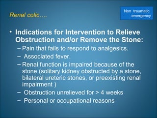 Renal colic….
• Indications for Intervention to Relieve
Obstruction and/or Remove the Stone:
– Pain that fails to respond to analgesics.
– Associated fever.
– Renal function is impaired because of the
stone (solitary kidney obstructed by a stone,
bilateral ureteric stones, or preexisting renal
impairment )
– Obstruction unrelieved for > 4 weeks
– Personal or occupational reasons
Non traumatic
emergency
 