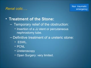 Renal colic….
• Treatment of the Stone:
– Temporary relief of the obstruction:
• Insertion of a JJ stent or percutaneous
nephrostomy tube.
– Definitive treatment of a ureteric stone:
• ESWL.
• PCNL
• Ureteroscopy
• Open Surgery: very limited.
Non traumatic
emergency
 