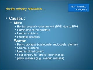 Acute urinary retention…
• Causes :
– Men:
• Benign prostatic enlargement (BPE) due to BPH
• Carcinoma of the prostate
• Urethral stricture
• Prostatic abscess
– Women
• Pelvic prolapse (cystocoele, rectocoele, uterine)
• Urethral stricture;
• Urethral diverticulum;
• Post surgery for ‘stress’ incontinence
• pelvic masses (e.g., ovarian masses)
Non traumatic
emergency
 