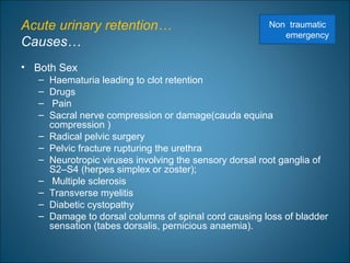 Acute urinary retention…
Causes…
• Both Sex
– Haematuria leading to clot retention
– Drugs
– Pain
– Sacral nerve compression or damage(cauda equina
compression )
– Radical pelvic surgery
– Pelvic fracture rupturing the urethra
– Neurotropic viruses involving the sensory dorsal root ganglia of
S2–S4 (herpes simplex or zoster);
– Multiple sclerosis
– Transverse myelitis
– Diabetic cystopathy
– Damage to dorsal columns of spinal cord causing loss of bladder
sensation (tabes dorsalis, pernicious anaemia).
Non traumatic
emergency
 