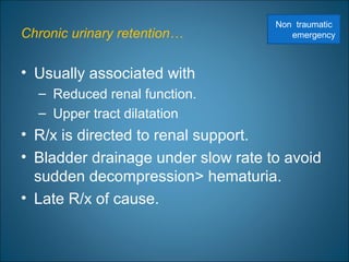Chronic urinary retention…
• Usually associated with
– Reduced renal function.
– Upper tract dilatation
• R/x is directed to renal support.
• Bladder drainage under slow rate to avoid
sudden decompression> hematuria.
• Late R/x of cause.
Non traumatic
emergency
 