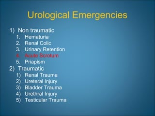 Urological Emergencies
1) Non traumatic
1. Hematuria
2. Renal Colic
3. Urinary Retention
4. Acute Scrotum
5. Priapism
2) Traumatic
1) Renal Trauma
2) Ureteral Injury
3) Bladder Trauma
4) Urethral Injury
5) Testicular Trauma
 
