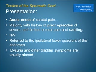 Torsion of the Spermatic Cord…
Presentation:
• Acute onset of scrotal pain.
• Majority with history of prior episodes of
severe, self-limited scrotal pain and swelling.
• N/V
• Referred to the ipsilateral lower quadrant of the
abdomen.
• Dysuria and other bladder symptoms are
usually absent.
Non traumatic
emergency
 