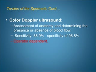Torsion of the Spermatic Cord…
• Color Doppler ultrasound:
– Assessment of anatomy and determining the
presence or absence of blood flow.
– Sensitivity: 88.9% specificity of 98.8%
– Operator dependent.
 