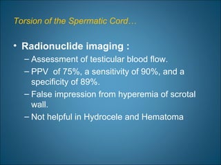 Torsion of the Spermatic Cord…
• Radionuclide imaging :
– Assessment of testicular blood flow.
– PPV of 75%, a sensitivity of 90%, and a
specificity of 89%.
– False impression from hyperemia of scrotal
wall.
– Not helpful in Hydrocele and Hematoma
 