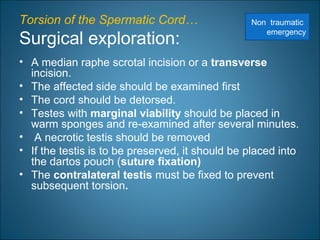 Torsion of the Spermatic Cord…
Surgical exploration:
• A median raphe scrotal incision or a transverse
incision.
• The affected side should be examined first
• The cord should be detorsed.
• Testes with marginal viability should be placed in
warm sponges and re-examined after several minutes.
• A necrotic testis should be removed
• If the testis is to be preserved, it should be placed into
the dartos pouch (suture fixation)
• The contralateral testis must be fixed to prevent
subsequent torsion.
Non traumatic
emergency
 