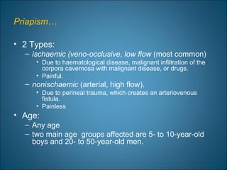 Priapism…
• 2 Types:
– ischaemic (veno-occlusive, low flow (most common)
• Due to haematological disease, malignant infiltration of the
corpora cavernosa with malignant disease, or drugs.
• Painful.
– nonischaemic (arterial, high flow).
• Due to perineal trauma, which creates an arteriovenous
fistula.
• Painless
• Age:
– Any age
– two main age groups affected are 5- to 10-year-old
boys and 20- to 50-year-old men.
 