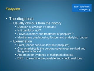 Priapism…
• The diagnosis
– Usually obvious from the history
• Duration of erection >4 hours?
• Is it painful or not?.
• Previous history and treatment of priapism ?
• Identify any predisposing factors and underlying cause
– Examination
• Erect, tender penis (in low-flow priapism).
• Characteristically the corpora cavernosa are rigid and
the glans is flaccid.
• Abdomen for evidence of malignant disease
• DRE: to examine the prostate and check anal tone.
Non traumatic
emergency
 