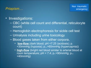 Priapism…
• Investigations:
– CBC (white cell count and differential, reticulocyte
count)
– Hemoglobin electrophoresis for sickle cell test
– Urinalysis including urine toxicology
– Blood gases taken from either corpora,
• low-flow (dark blood; pH <7.25 (acidosis); pO2
<30mmHg (hypoxia); pCO2 >60mmHg (hypercapnia))
• high-flow (bright red blood similar to arterial blood at
room temperature; pH = 7.4; pO2 >90mmHg; pCO2
<40mmHg)
Non traumatic
emergency
 