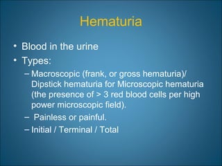 Hematuria
• Blood in the urine
• Types:
– Macroscopic (frank, or gross hematuria)/
Dipstick hematuria for Microscopic hematuria
(the presence of > 3 red blood cells per high
power microscopic field).
– Painless or painful.
– Initial / Terminal / Total
 