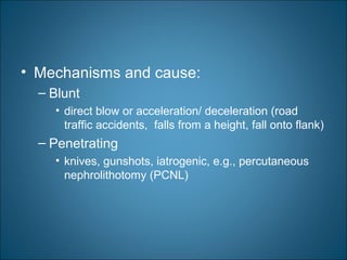 • Mechanisms and cause:
– Blunt
• direct blow or acceleration/ deceleration (road
traffic accidents, falls from a height, fall onto flank)
– Penetrating
• knives, gunshots, iatrogenic, e.g., percutaneous
nephrolithotomy (PCNL)
 