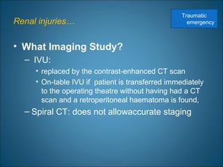 Renal injuries…
• What Imaging Study?
– IVU:
• replaced by the contrast-enhanced CT scan
• On-table IVU if patient is transferred immediately
to the operating theatre without having had a CT
scan and a retroperitoneal haematoma is found,
– Spiral CT: does not allowaccurate staging
Traumatic
emergency
 