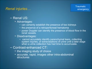 Renal injuries…
– Renal US:
• Advantages:
– can certainly establish the presence of two kidneys
– the presence of a retroperitoneal hematoma
– power Doppler can identify the presence of blood flow in the
renal vessels.
• Disadvantages:
– cannot accurately identify parenchymal tears, collecting
system injuries, or extravasations of urine until a later stage
when a urine collection has had time to accumulate.
– Contrast-enhanced CT:
• the imaging study of choice
• accurate, rapid, images other intra-abdominal
structures
Traumatic
emergency
 