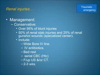 Renal injuries…
• Management:
– Conservative:
• Over 95% of blunt injuries
• 50% of renal stab injuries and 25% of renal
gunshot wounds (specialized center).
• Include:
– Wide Bore IV line.
– IV antibiotics.
– Bed rest
– serial CBC (Htc)
– F/up US &/or CT.
– 2-3 wks.
Traumatic
emergency
 